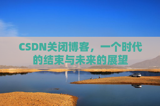CSDN关闭博客，一个时代的结束与未来的展望